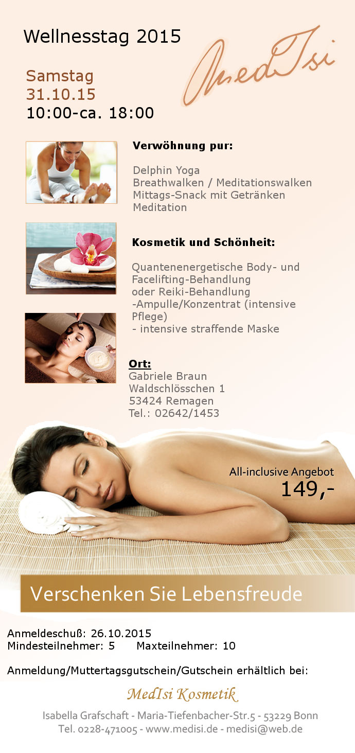 Wellnesstag 2015. Samstag
		23.05.2015
		Thema: Verjngungstag
		Preis: 149,- Euro
		Bei 
		Gabriele Braun 
		Waldschlsschen 1
		53424 Remagen
		Tel.: 02642/1453
		Verwhnung pur:
		Delphin Yoga
		Breathwalken / Meditationswalken
		Mittags-Snack mit Getrnken
		Meditation
		Kosmetik und Schnheit
		Quantenenergetische Body- und Facelifting-Behandlung
		oder Reiki-Behandlung
		-Ampulle/Konzentrat (intensive Pflege)
		- intensive straffende Maske
		Fe und Haare: berraschung
		All-Inklusiv-Angebot 149,- Euro
		Anmeldeschu: 20.05.2015
		Mindesteilnehmer: 5 Maxteilnehmer: 10
		Anmeldung/Muttertagsgutschein/Gutschein erhltlich bei:
		MEDISI Kosmetik